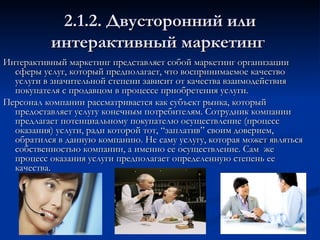 2.1.2. Двусторонний или интерактивный маркетинг  Интерактивный маркетинг представляет собой маркетинг организации сферы услуг, который предполагает, что воспринимаемое качество услуги в значительной степени зависит от качества взаимодействия покупателя с продавцом в процессе приобретения услуги. Персонал компании рассматривается как субъект рынка, который предоставляет услугу конечным потребителям. Сотрудник компании предлагает потенциальному покупателю осуществление (процесс оказания) услуги, ради которой тот, “заплатив” своим доверием, обратился в данную компанию. Не саму услугу, которая может являться собственностью компании, а именно ее осуществление. Сам  же процесс оказания услуги предполагает определенную степень ее качества. 