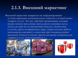 2.1.3. Внешний маркетинг Внешний маркетинг направлен на информирование и стимулирование потенциальных клиентов к потреблению товаров и услуг. Это все действия организации, которые видны «извне»: рекламные щиты, расположенные вдоль шоссе, ролики на телевизионных каналах, объявления в газетах, пресс-конференции перед журналистами, работа менеджеров компании с клиентами при индивидуальных продажах, бонусы и скидки, предоставляемые потребителям товаров и услуг этой компании и т.д.  