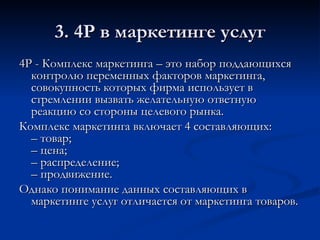 3. 4Р в маркетинге услуг 4Р - Комплекс маркетинга – это набор поддающихся контролю переменных факторов маркетинга, совокупность которых фирма использует в стремлении вызвать желательную ответную реакцию со стороны целевого рынка. Комплекс маркетинга включает 4 составляющих: – товар; – цена; – распределение; – продвижение. Однако понимание данных составляющих в маркетинге услуг отличается от маркетинга товаров. 