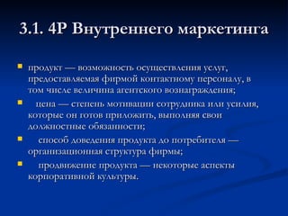 продукт — возможность осуществления услуг, предоставляемая фирмой контактному персоналу, в том числе величина агентского вознаграждения;  цена — степень мотивации сотрудника или усилия, которые он готов приложить, выполняя свои должностные обязанности;  способ доведения продукта до потребителя — организационная структура фирмы;  продвижение продукта — некоторые аспекты корпоративной культуры.  3.1. 4Р Внутреннего маркетинга 