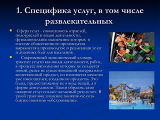 1. Специфика услуг, в том числе развлекательных  Сфера услуг - совокупность отраслей, подотраслей и видов деятельности, функциональное назначение которых  в системе общественного производства выражается в производстве и реализации услуг и духовных благ для населения.  Современный экономический словарь трактует услуги как «виды деятельности, работ, в процессе выполнения которых не создается новый, ранее не существовавший материально-вещественный продукт, но изменяется качество уже имеющегося, созданного продукта». Это блага, предоставляемые не в виде вещей, а в форме деятельности. Таким образом, само оказание услуг создает желаемый результат»  В такой трактовке значение понятия «услуга» близко понятию «обслуживание». 