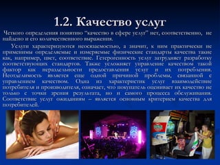 1.2. Качество услуг Четкого определения понятию “качество в сфере услуг” нет, соответственно,  не найдено и его количественного выражения.  Услуги характеризуются неосязаемостью, а значит, к ним практически не применимы определяемые и измеряемые физические стандарты качества такие как, например, цвет, соответствие. Гетерогенность услуг затрудняет разработку соответствующих стандартов. Также усложняет управление качеством такой фактор как нераздельности предоставления услуг и их потребления. Неотделимость является еще одной причиной проблемы, связанной с управлением качеством. Одна из характеристик услуг взаимодействие потребителя и производителя, означает, что покупатель оценивает их качество не только с точки зрения результата, но и самого процесса обслуживания. Соответствие услуг ожиданиям – является основным критерием качества для потребителей.  