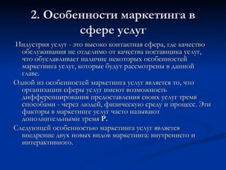 2. Особенности маркетинга в сфере услуг Индустрия услуг - это высоко контактная сфера, где качество обслуживания не отделимо от качества поставщика услуг, что обуславливает наличие некоторых особенностей маркетинга услуг, которые будут рассмотрены в данной главе. Одной из особенностей маркетинга услуг является то, что организации сферы услуг имеют возможность дифференцирования предоставления своих услуг тремя способами - через людей, физическую среду и процесс. Эти факторы в маркетинге услуг часто называют дополнительными тремя  Р.   Следующей особенностью маркетинга услуг является внедрение двух новых видов маркетинга: внутреннего и интерактивного. 