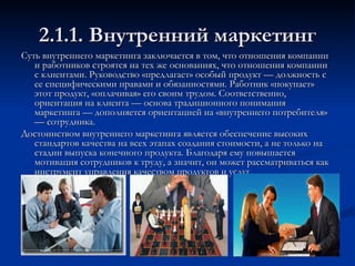 2.1.1. Внутренний маркетинг Суть внутреннего маркетинга заключается в том, что отношения компании и работников строятся на тех же основаниях, что отношения компании с клиентами. Руководство «предлагает» особый продукт — должность с ее специфическими правами и обязанностями. Работник «покупает» этот продукт, «оплачивая» его своим трудом. Соответственно, ориентация на клиента — основа традиционного понимания маркетинга — дополняется ориентацией на «внутреннего потребителя» — сотрудника.  Достоинством внутреннего маркетинга является обеспечение высоких стандартов качества на всех этапах создания стоимости, а не только на стадии выпуска конечного продукта. Благодаря ему повышается мотивация сотрудников к труду, а значит, он может рассматриваться как инструмент управления качеством продуктов и услуг.  
