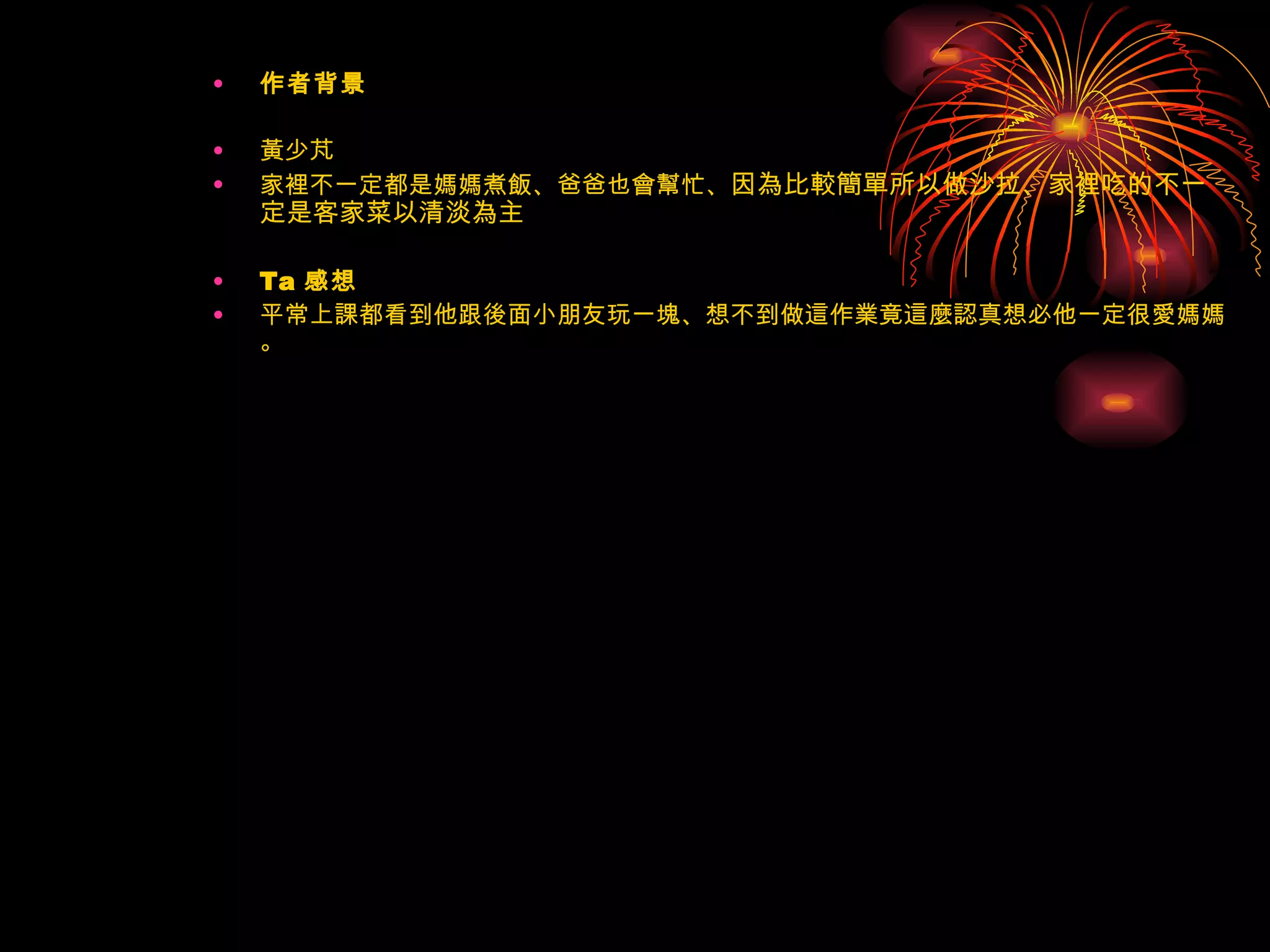 作者背景 黃少芃 家裡不一定都是媽媽煮飯、爸爸也會幫忙、 因為比較簡單所以做沙拉、家裡吃的不一定是客家菜以清淡為主  Ta 感想  平常上課都看到他跟後面小朋友玩一塊、想不到做這作業竟這麼認真想必他一定很愛媽媽。 