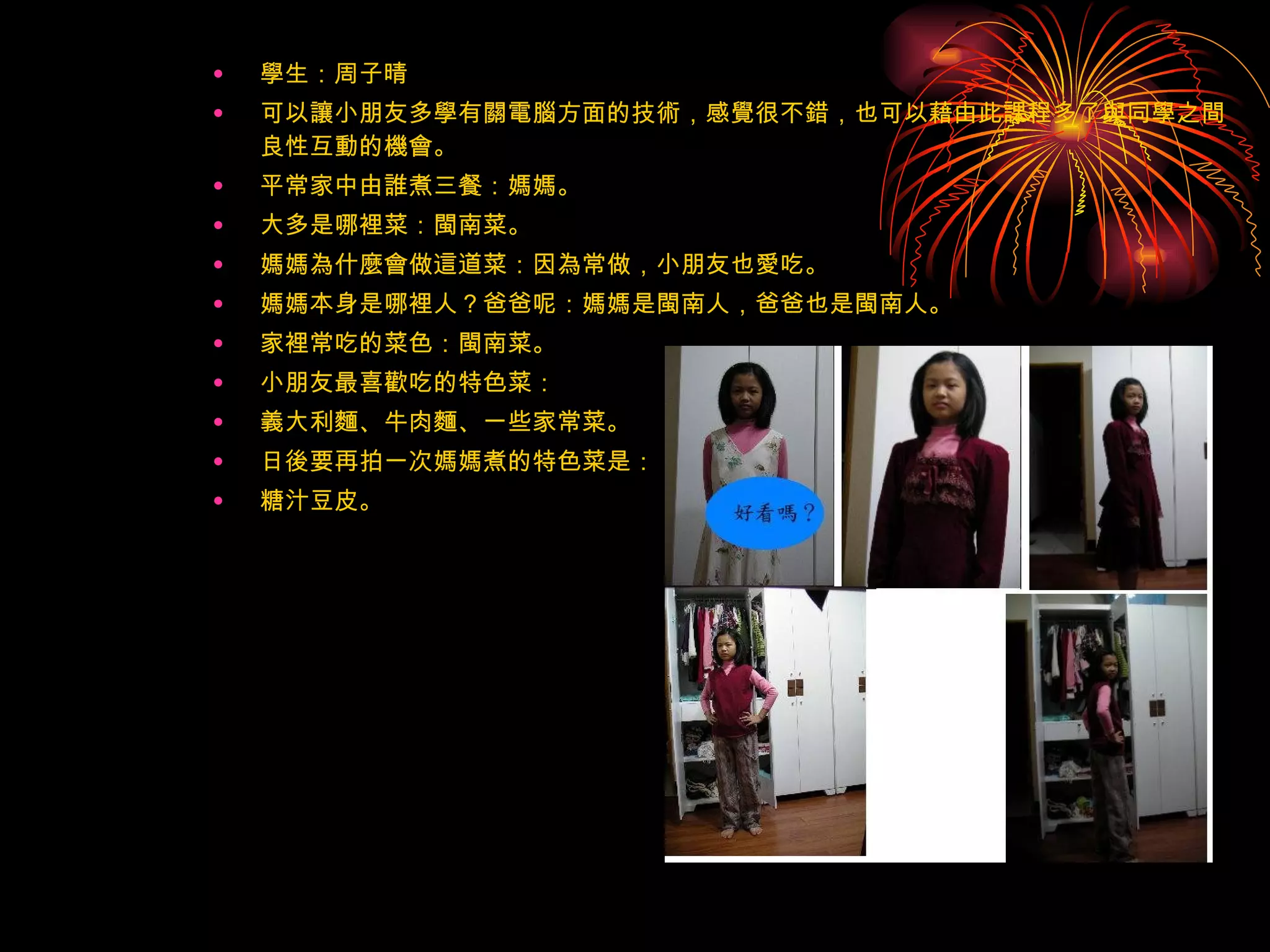 學生：周子晴 可以讓小朋友多學有關電腦方面的技術，感覺很不錯，也可以藉由此課程多了與同學之間良性互動的機會。 平常家中由誰煮三餐：媽媽。 大多是哪裡菜：閩南菜。 媽媽為什麼會做這道菜：因為常做，小朋友也愛吃。 媽媽本身是哪裡人？爸爸呢：媽媽是閩南人，爸爸也是閩南人。 家裡常吃的菜色：閩南菜。 小朋友最喜歡吃的特色菜： 義大利麵、牛肉麵、一些家常菜。 日後要再拍一次媽媽煮的特色菜是： 糖汁豆皮。 