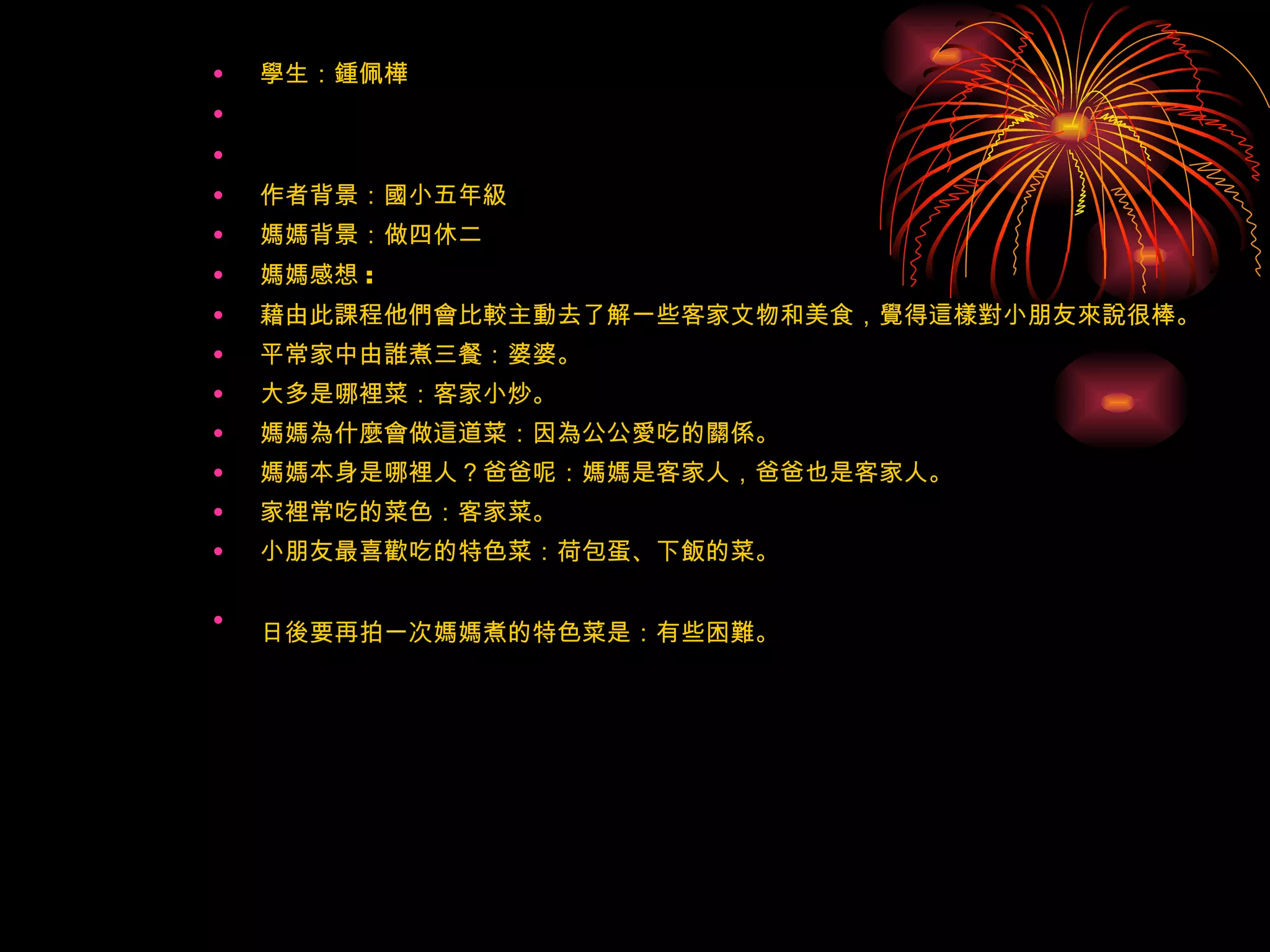 學生：鍾佩樺     作者背景：國小五年級 媽媽背景：做四休二 媽媽感想 : 藉由此課程他們會比較主動去了解一些客家文物和美食，覺得這樣對小朋友來說很棒。 平常家中由誰煮三餐：婆婆。 大多是哪裡菜：客家小炒。 媽媽為什麼會做這道菜：因為公公愛吃的關係。 媽媽本身是哪裡人？爸爸呢：媽媽是客家人，爸爸也是客家人。 家裡常吃的菜色：客家菜。 小朋友最喜歡吃的特色菜：荷包蛋、下飯的菜。 日後要再拍一次媽媽煮的特色菜是：有些困難。   