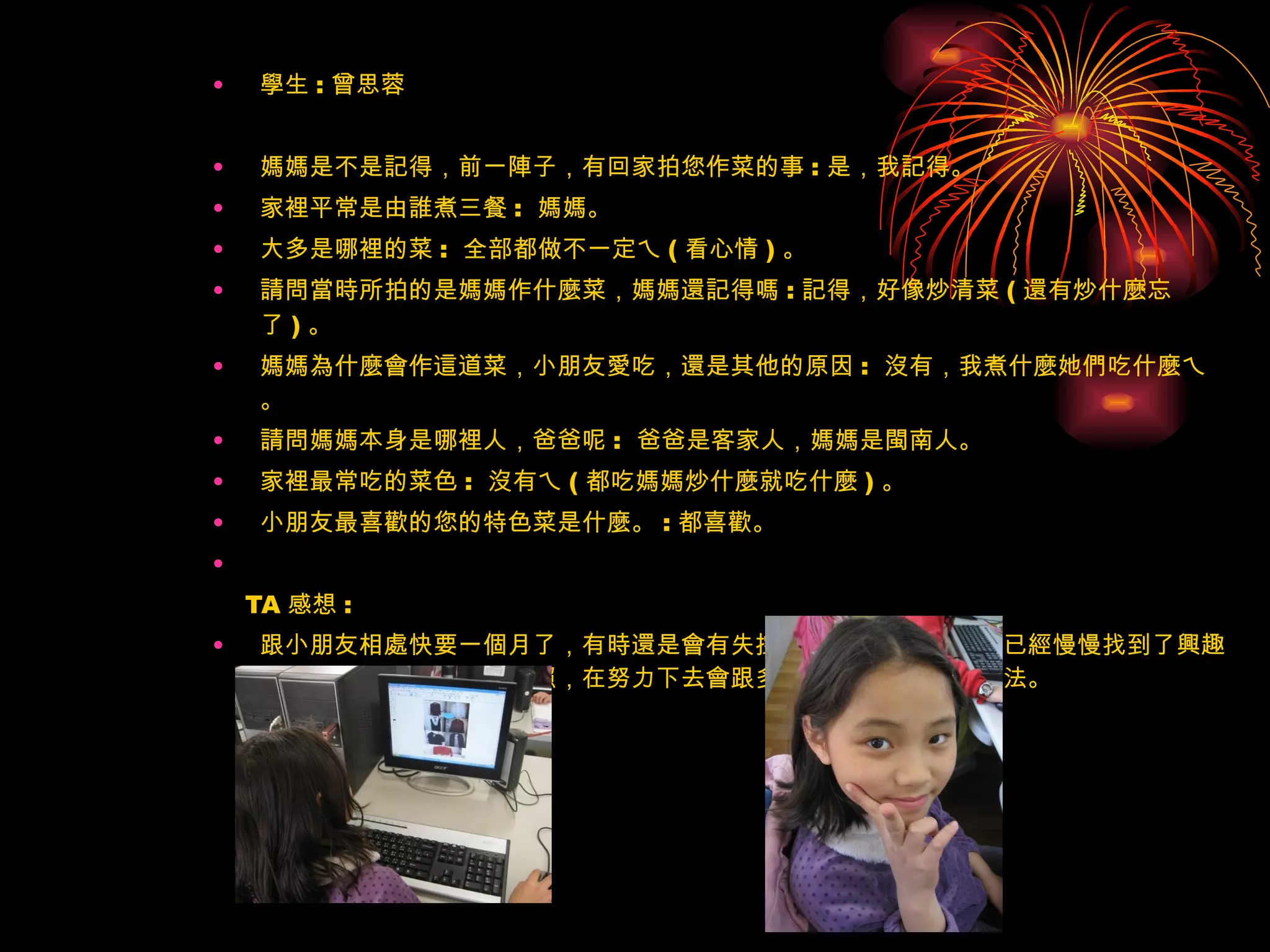學生 : 曾思蓉 媽媽是不是記得，前一陣子，有回家拍您作菜的事 : 是，我記得。 家裡平常是由誰煮三餐 :  媽媽。 大多是哪裡的菜 :  全部都做不一定ㄟ ( 看心情 ) 。 請問當時所拍的是媽媽作什麼菜，媽媽還記得嗎 : 記得，好像炒清菜 ( 還有炒什麼忘了 ) 。 媽媽為什麼會作這道菜，小朋友愛吃，還是其他的原因 :  沒有，我煮什麼她們吃什麼ㄟ。 請問媽媽本身是哪裡人，爸爸呢 :  爸爸是客家人，媽媽是閩南人。 家裡最常吃的菜色 :  沒有ㄟ ( 都吃媽媽炒什麼就吃什麼 ) 。 小朋友最喜歡的您的特色菜是什麼。 : 都喜歡。   TA 感想 : 跟小朋友相處快要一個月了，有時還是會有失控的時候，可是大多數已經慢慢找到了興趣了，已經會用了軟體和拍照，在努力下去會跟多小朋友找到自己的方法。 