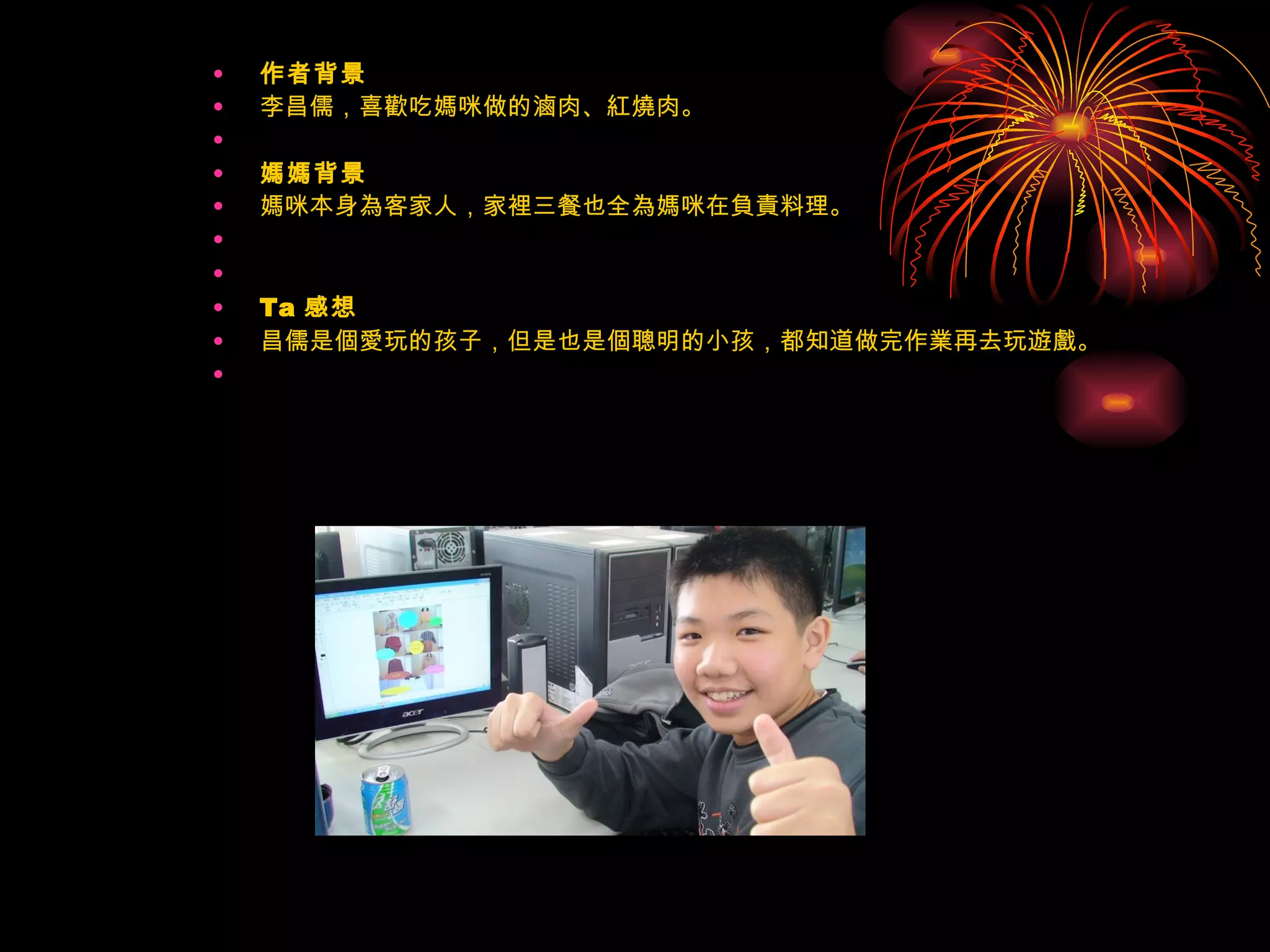 作者背景 李昌儒，喜歡吃媽咪做的滷肉、紅燒肉。   媽媽背景 媽咪本身為客家人，家裡三餐也全為媽咪在負責料理。     Ta 感想 昌儒是個愛玩的孩子，但是也是個聰明的小孩，都知道做完作業再去玩遊戲。   