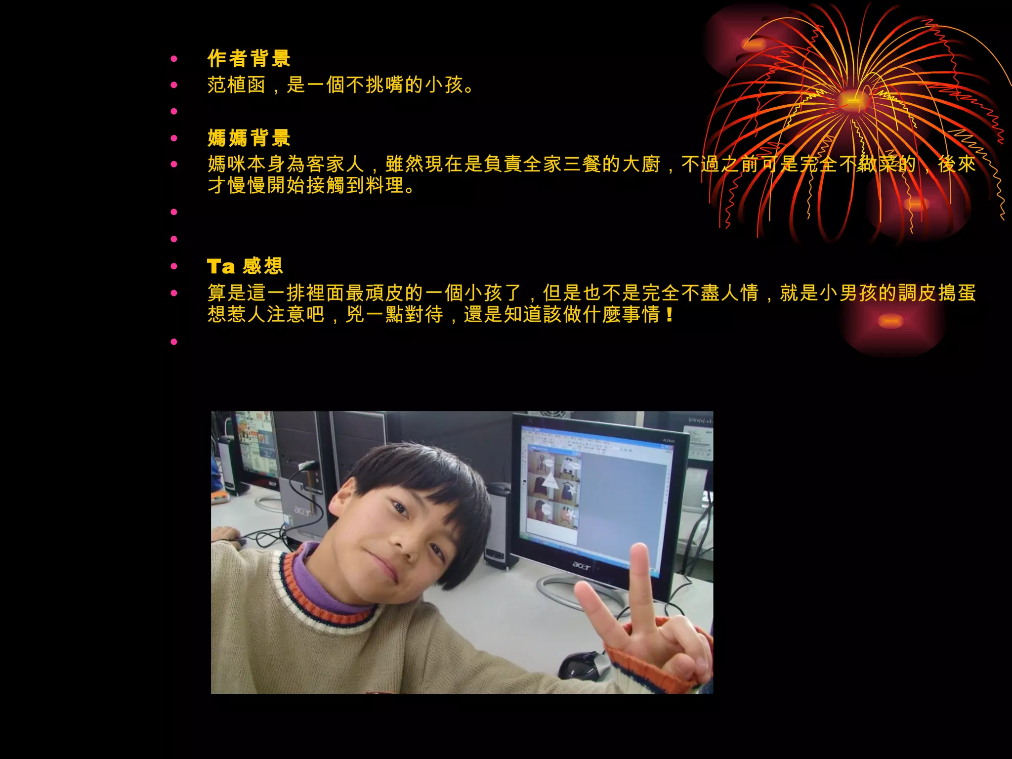 作者背景 范植函，是一個不挑嘴的小孩。   媽媽背景 媽咪本身為客家人，雖然現在是負責全家三餐的大廚，不過之前可是完全不做菜的，後來才慢慢開始接觸到料理。     Ta 感想 算是這一排裡面最頑皮的一個小孩了，但是也不是完全不盡人情，就是小男孩的調皮搗蛋想惹人注意吧，兇一點對待，還是知道該做什麼事情 !    