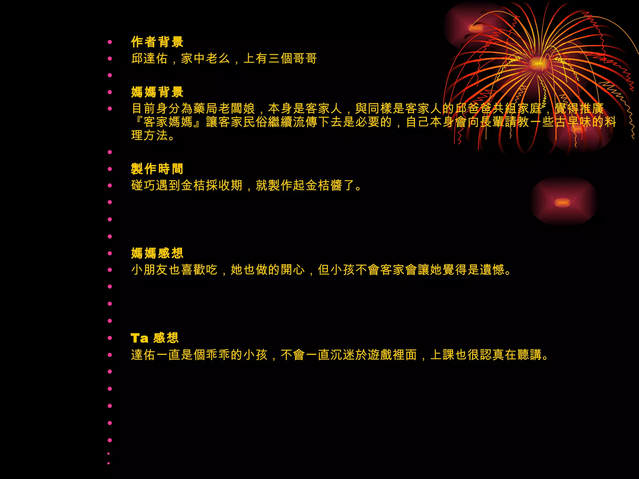 作者背景 邱達佑，家中老么，上有三個哥哥   媽媽背景 目前身分為藥局老闆娘，本身是客家人，與同樣是客家人的邱爸爸共組家庭，覺得推廣『客家媽媽』讓客家民俗繼續流傳下去是必要的，自己本身會向長輩請教一些古早味的料理方法。   製作時間 碰巧遇到金桔採收期，就製作起金桔醬了。       媽媽感想 小朋友也喜歡吃，她也做的開心，但小孩不會客家會讓她覺得是遺憾。       Ta 感想 達佑一直是個乖乖的小孩，不會一直沉迷於遊戲裡面，上課也很認真在聽講。             