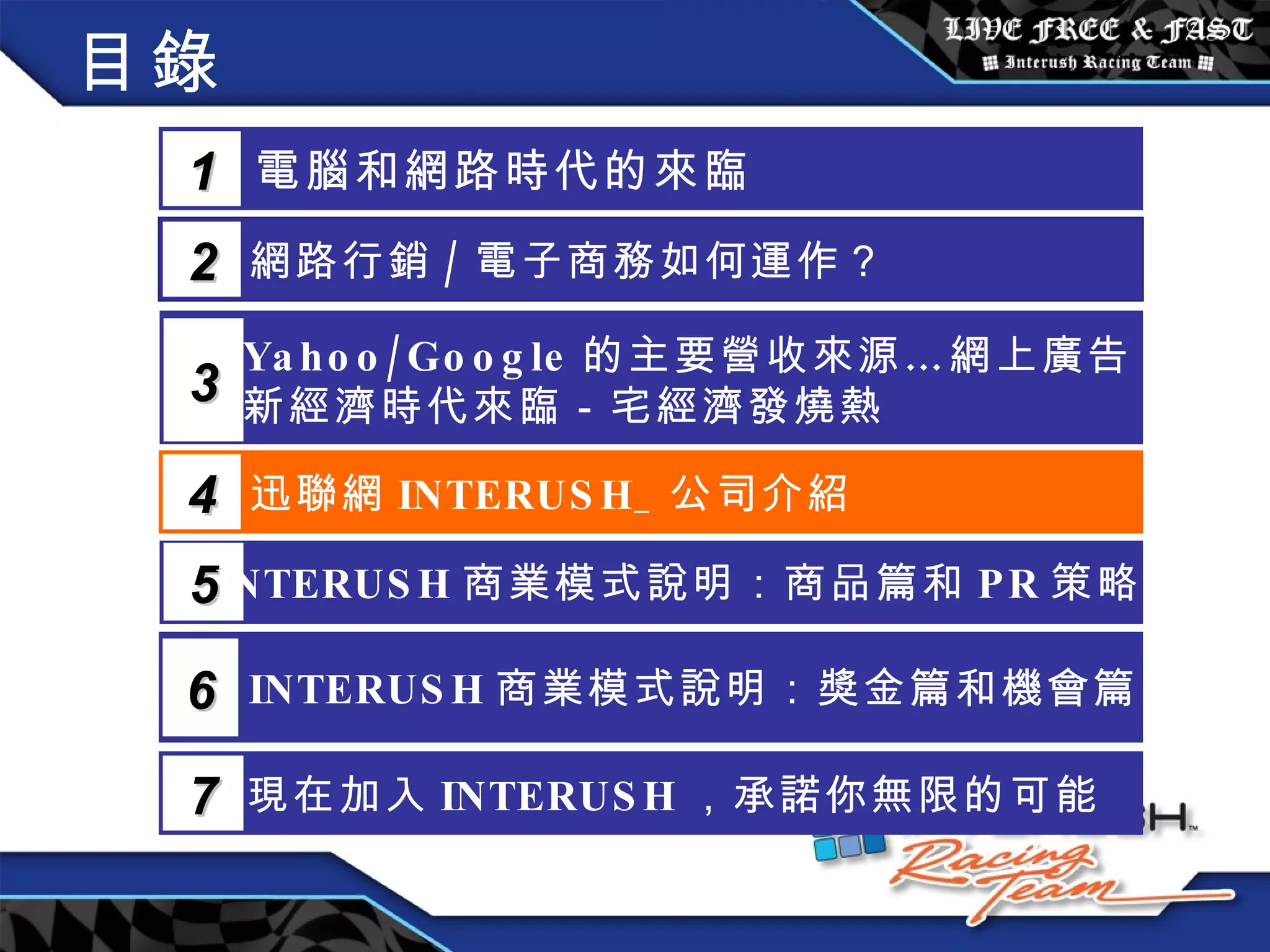 目錄 電腦和網路時代的來臨 1 網路行銷 / 電子商務如何運作？  2 Yahoo/Google 的主要營收來源…網上廣告 新經濟時代來臨－宅經濟發燒熱 3 5 INTERUSH 商業模式說明：商品篇和 PR 策略篇 迅聯網 INTERUSH_ 公司介紹 4 INTERUSH 商業模式說明：獎金篇和機會篇 6 現在加入 INTERUSH ，承諾你無限的可能 7 