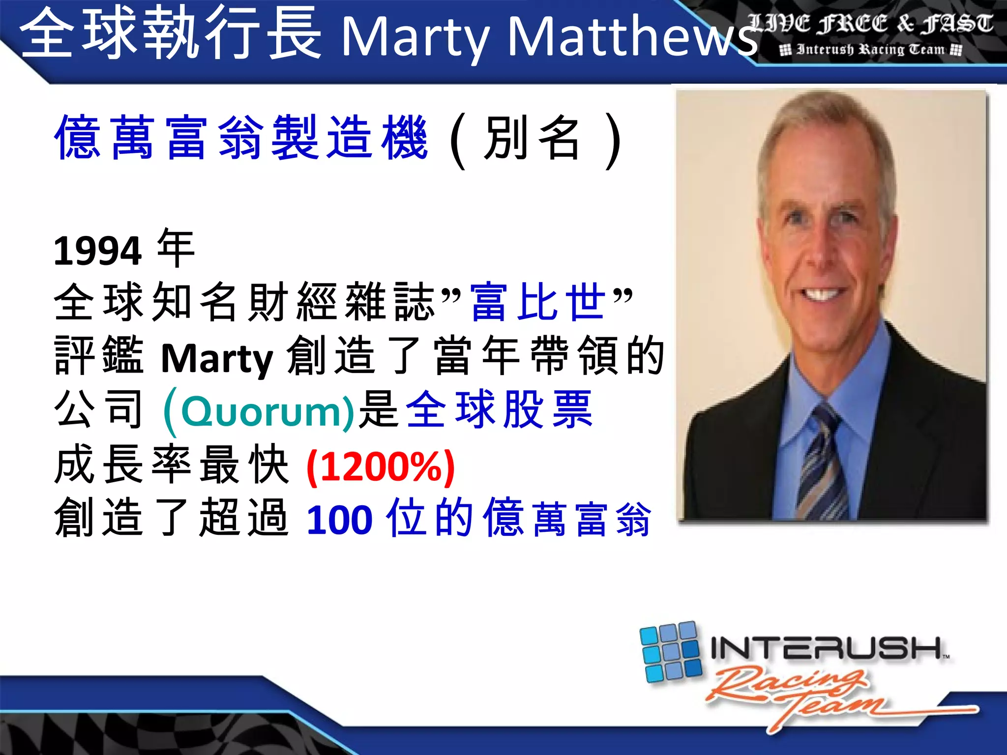 全球執行長 Marty Matthews 億萬富翁製造機 ( 別名 ) 1994 年 全球知名財經雜誌” 富比世 ” 評鑑 Marty 創造了當年帶領的 公司 ( Quorum) 是 全球股票 成長率最快 (1200%) 創造了超過 100 位的億 萬富翁 