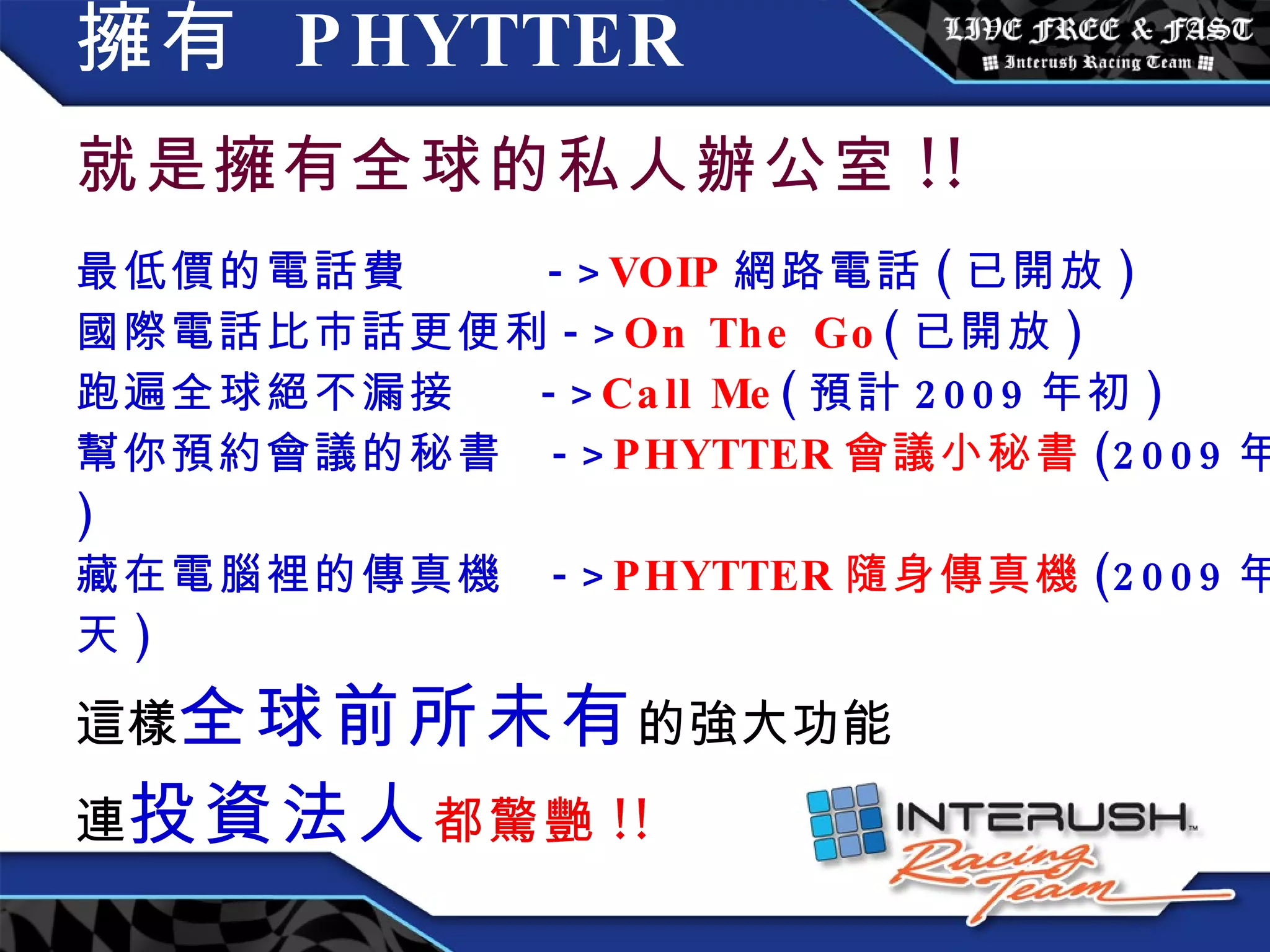 擁有  PHYTTER   就是擁有全球的私人辦公室 !! 最低價的電話費  -> VOIP 網路電話 ( 已開放 ) 國際電話比市話更便利 -> On The Go ( 已開放 ) 跑遍全球絕不漏接  -> Call Me ( 預計 2009 年初 ) 幫你預約會議的秘書  -> PHYTTER 會議小秘書 (2009 年底 ) 藏在電腦裡的傳真機  -> PHYTTER 隨身傳真機 (2009 年夏天 ) 這樣 全球前所未有 的強大功能 連 投資法人 都驚艷 !! 