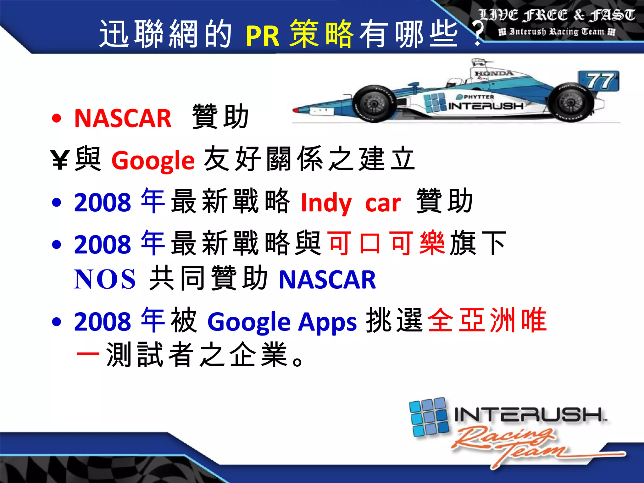 迅聯網的 PR 策略 有哪些 ? NASCAR   贊助  與 Google 友好關係之建立 2008 年 最新戰略 Indy  car  贊助 2008 年 最新戰略與 可口可樂 旗下 NOS 共同贊助 NASCAR 2008 年 被 Google Apps 挑選 全亞洲唯一 測試者之企業。  