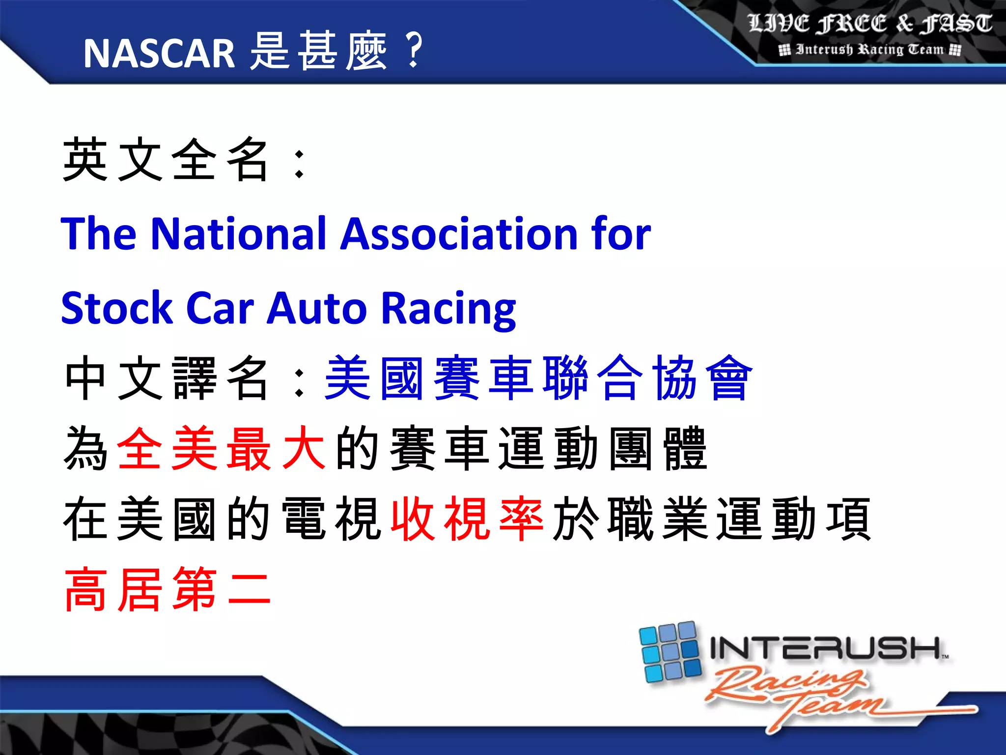 NASCAR 是甚麼 ? 英文全名 : The National Association for  Stock Car Auto Racing   中文譯名 : 美國賽車聯合協會 為 全美最大 的賽車運動團體 在美國的電視 收視率 於職業運動項 高居第二 