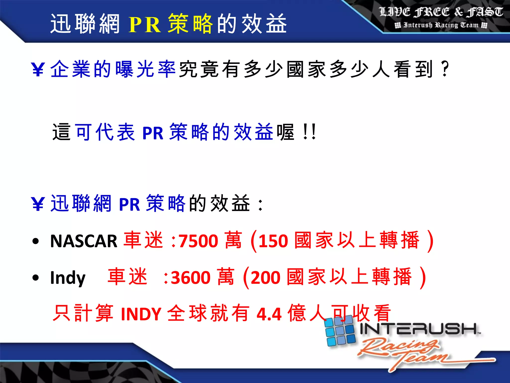 迅聯網 PR 策略 的效益 企業的曝光率 究竟有多少國家多少人看到 ?  這 可代表 PR 策略的效益 喔 !!  迅聯網 PR 策略 的效益 : NASCAR 車迷 : 7500 萬 ( 150 國家以上轉播 ) Indy   車迷  : 3600 萬 ( 200 國家以上轉播 ) 只計算 INDY 全球就有 4.4 億人可收看 