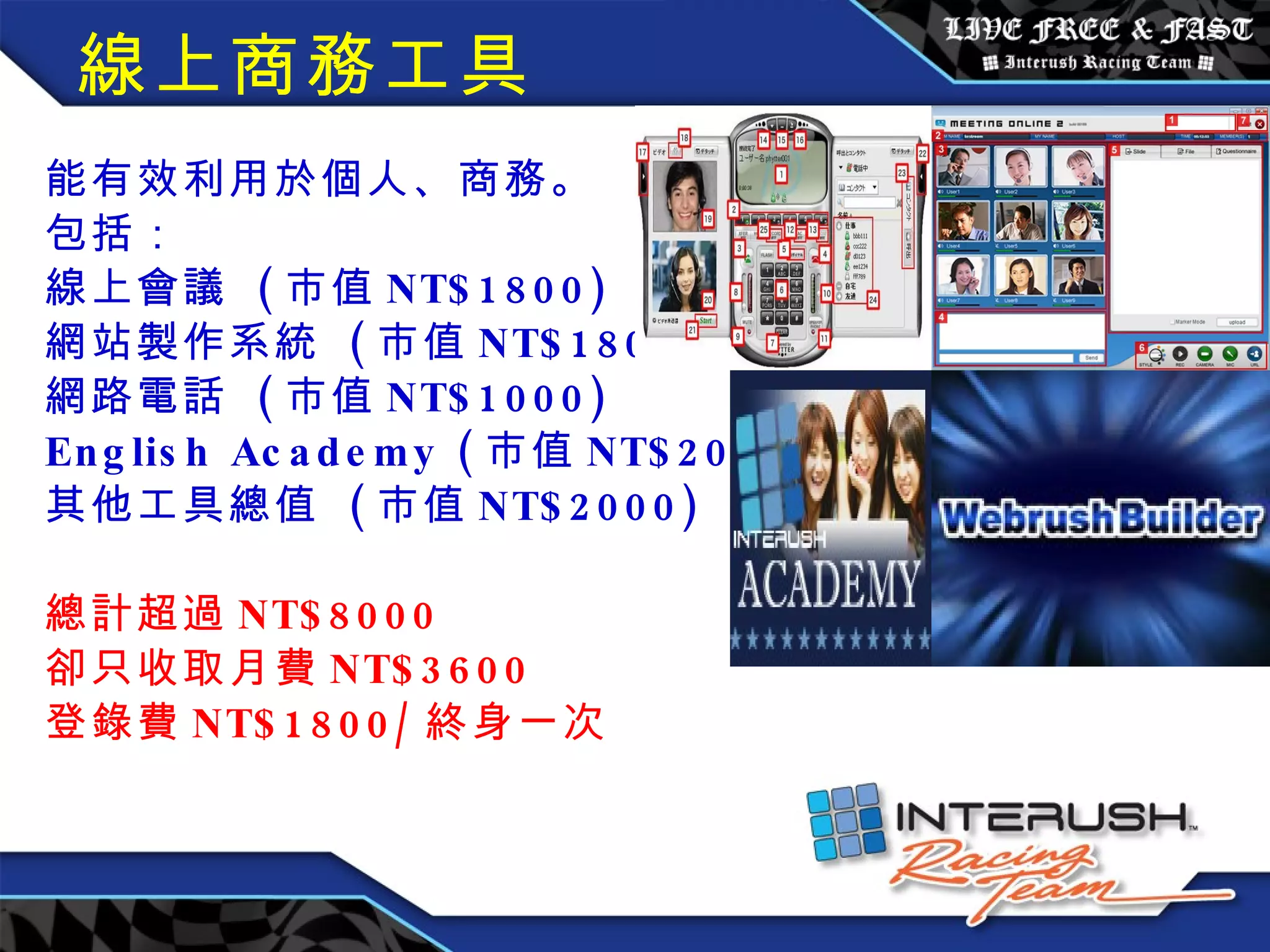 線上商務工具 能有效利用於個人、商務。 包括： 線上會議  ( 市值 NT$1800) 網站製作系統  ( 市值 NT$1800) 網路電話  ( 市值 NT$1000) English Academy ( 市值 NT$2000) 其他工具總值  ( 市值 NT$2000) 總計超過 NT$8000 卻只收取月費 NT$3600 登錄費 NT$1800/ 終身一次 　　 　　　　　　　 