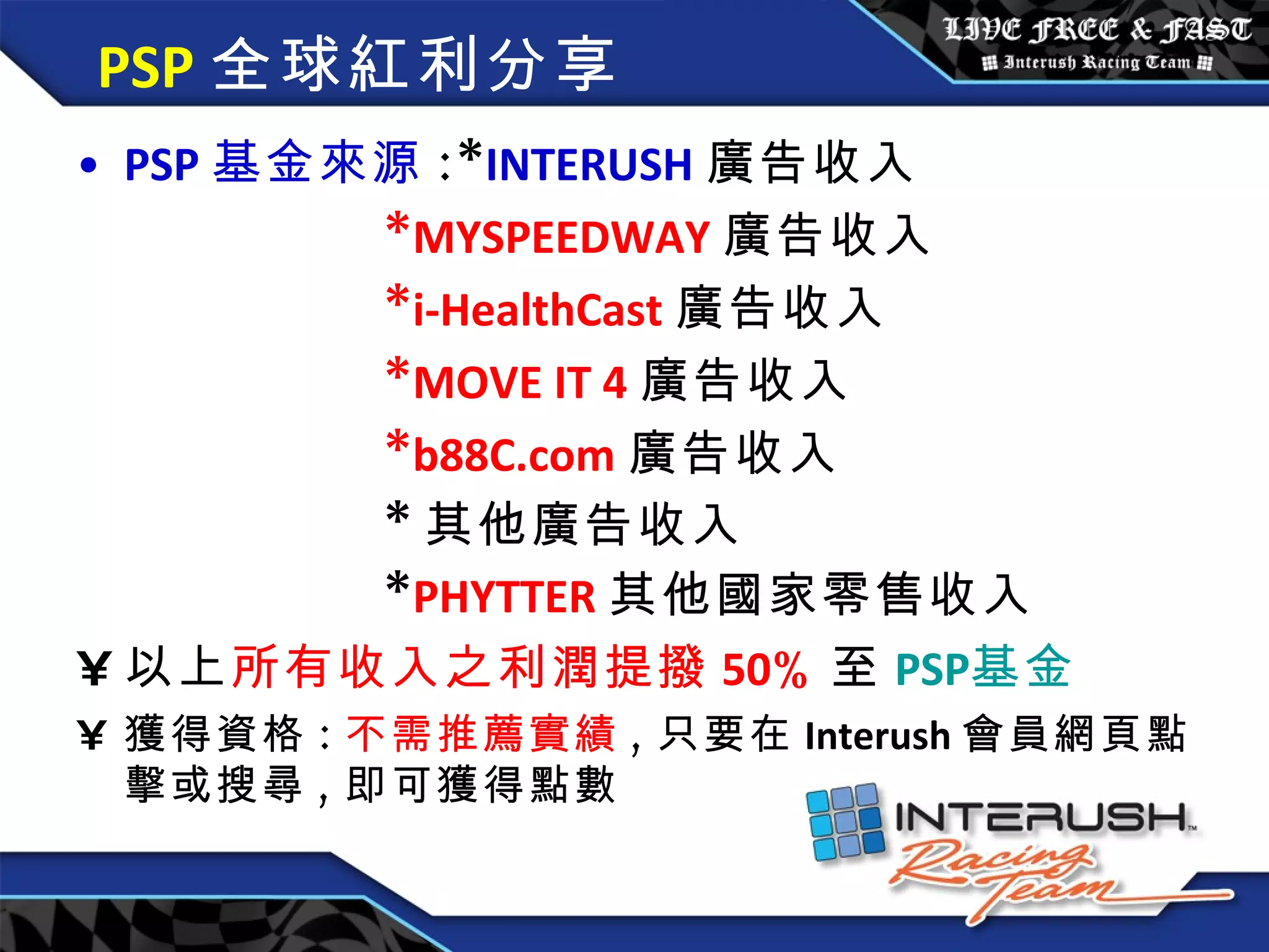 PSP 全球紅利分享 PSP 基金來源 :* INTERUSH 廣告收入 * MYSPEEDWAY 廣告收入 * i-HealthCast 廣告收入 * MOVE IT 4 廣告收入 * b88C.com 廣告收入 * 其他廣告收入 * PHYTTER 其他國家零售收入 以上 所有收入之利潤提撥 50 % 至 PSP 基金 獲得資格 : 不需推薦實績 , 只要在 Interush 會員網頁點擊或搜尋 , 即可獲得點數 