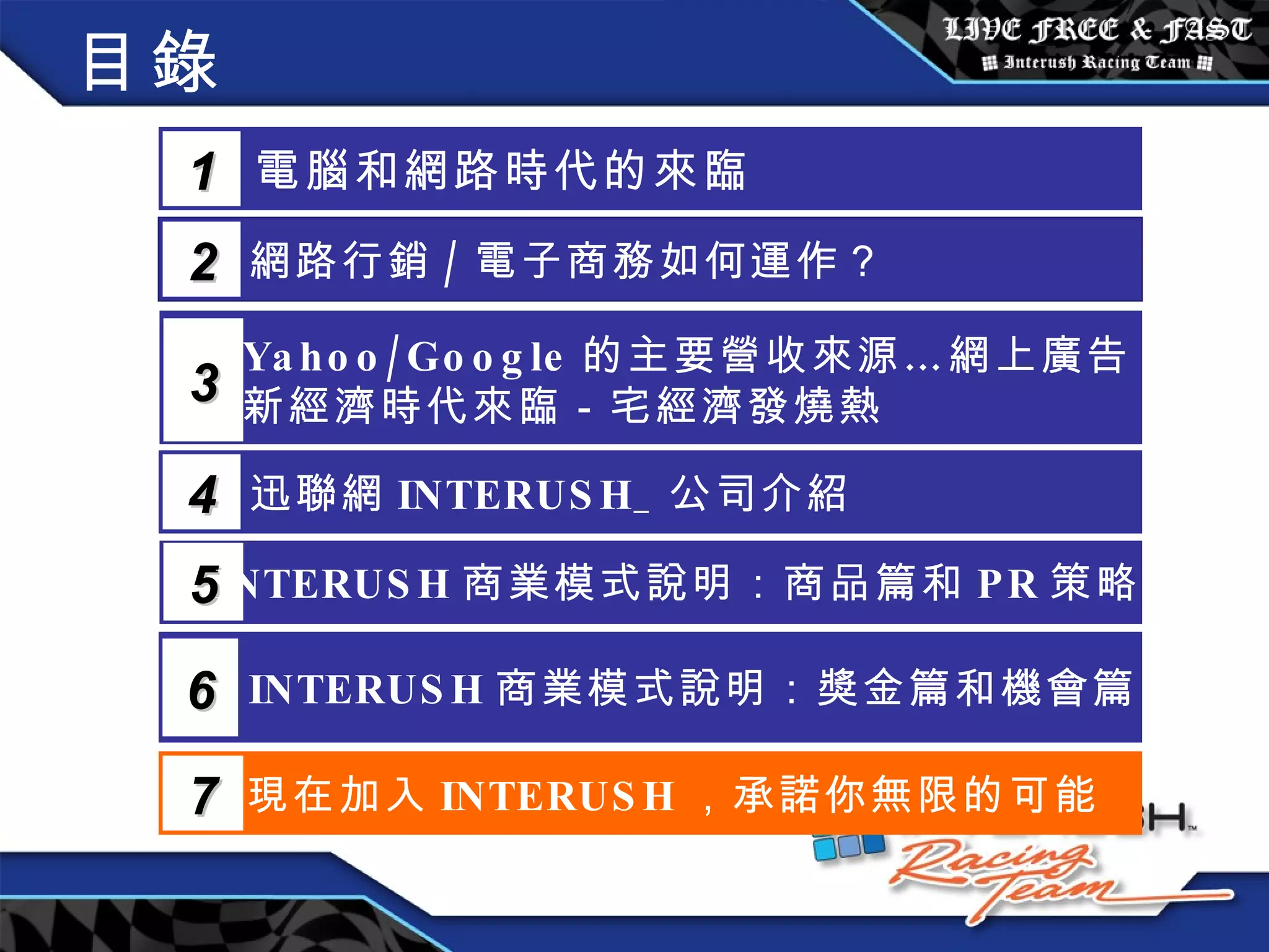 目錄 電腦和網路時代的來臨 1 網路行銷 / 電子商務如何運作？  2 Yahoo/Google 的主要營收來源…網上廣告 新經濟時代來臨－宅經濟發燒熱 3 5 INTERUSH 商業模式說明：商品篇和 PR 策略篇 迅聯網 INTERUSH_ 公司介紹 4 INTERUSH 商業模式說明：獎金篇和機會篇 6 現在加入 INTERUSH ，承諾你無限的可能 7 
