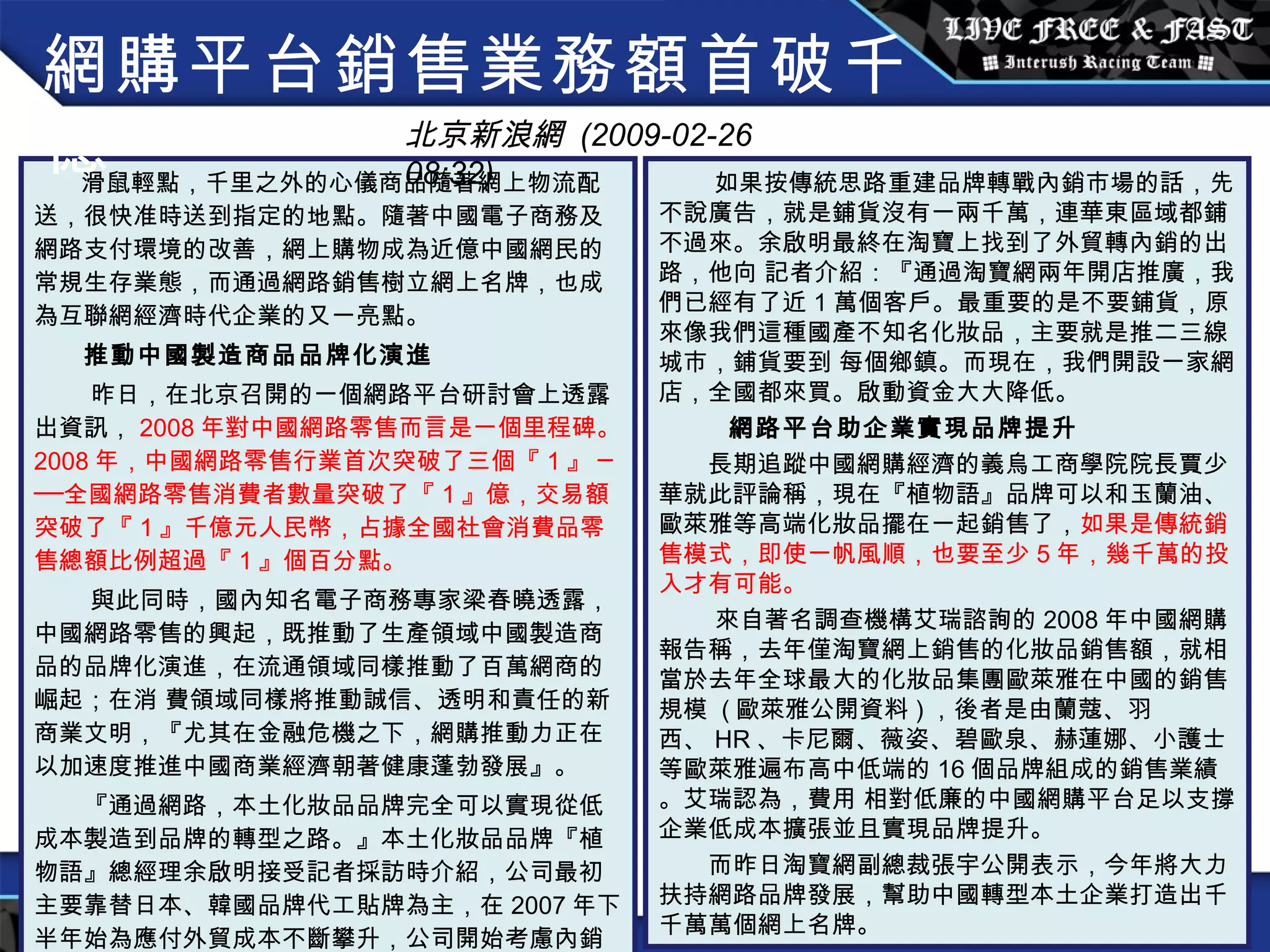 滑鼠輕點，千里之外的心儀商品隨著網上物流配送，很快准時送到指定的地點。隨著中國電子商務及網路支付環境的改善，網上購物成為近億中國網民的常規生存業態，而通過網路銷售樹立網上名牌，也成為互聯網經濟時代企業的又一亮點。 　　 推動中國製造商品品牌化演進 　 　昨日，在北京召開的一個網路平台研討會上透露出資訊， 2008 年對中國網路零售而言是一個里程碑。 2008 年，中國網路零售行業首次突破了三個『 1 』 ───全國網路零售消費者數量突破了『 1 』億，交易額突破了『 1 』千億元人民幣，占據全國社會消費品零售總額比例超過『 1 』個百分點。 　　 與此同時，國內知名電子商務專家梁春曉透露，中國網路零售的興起，既推動了生產領域中國製造商品的品牌化演進，在流通領域同樣推動了百萬網商的崛起；在消 費領域同樣將推動誠信、透明和責任的新商業文明，『尤其在金融危機之下，網購推動力正在以加速度推進中國商業經濟朝著健康蓬勃發展』。 　　『通過網路，本土化妝品品牌完全可以實現從低成本製造到品牌的轉型之路。』本土化妝品品牌『植物語』總經理余啟明接受記者採訪時介紹，公司最初主要靠替日本、韓國品牌代工貼牌為主，在 2007 年下半年始為應付外貿成本不斷攀升，公司開始考慮內銷市場。 如果按傳統思路重建品牌轉戰內銷市場的話，先不說廣告，就是鋪貨沒有一兩千萬，連華東區域都鋪不過來。余啟明最終在淘寶上找到了外貿轉內銷的出路，他向 記者介紹：『通過淘寶網兩年開店推廣，我們已經有了近 1 萬個客戶。最重要的是不要鋪貨，原來像我們這種國產不知名化妝品，主要就是推二三線城市，鋪貨要到 每個鄉鎮。而現在，我們開設一家網店，全國都來買。啟動資金大大降低。 網路平台助企業實現品牌提升 　　長期追蹤中國網購經濟的義烏工商學院院長賈少華就此評論稱，現在『植物語』品牌可以和玉蘭油、歐萊雅等高端化妝品擺在一起銷售了， 如果是傳統銷售模式，即使一帆風順，也要至少 5 年，幾千萬的投入才有可能。 　 　來自著名調查機構艾瑞諮詢的 2008 年中國網購報告稱，去年僅淘寶網上銷售的化妝品銷售額，就相當於去年全球最大的化妝品集團歐萊雅在中國的銷售規模  ( 歐萊雅公開資料 ) ，後者是由蘭蔻、羽西、 HR 、卡尼爾、薇姿、碧歐泉、赫蓮娜、小護士等歐萊雅遍布高中低端的 16 個品牌組成的銷售業績。艾瑞認為，費用 相對低廉的中國網購平台足以支撐企業低成本擴張並且實現品牌提升。 　　而昨日淘寶網副總裁張宇公開表示，今年將大力扶持網路品牌發展，幫助中國轉型本土企業打造出千千萬萬個網上名牌。 網購平台銷售業務額首破千億 北京新浪網  (2009-02-26 08:32) 