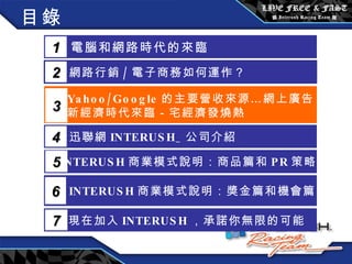 目錄 電腦和網路時代的來臨 1 網路行銷 / 電子商務如何運作？  2 Yahoo/Google 的主要營收來源…網上廣告 新經濟時代來臨－宅經濟發燒熱 3 5 INTERUSH 商業模式說明：商品篇和 PR 策略篇 迅聯網 INTERUSH_ 公司介紹 4 INTERUSH 商業模式說明：獎金篇和機會篇 6 現在加入 INTERUSH ，承諾你無限的可能 7 