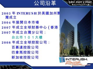 公司沿革 2003 年 INTERUSH 於 美國加州爾灣成立 2004 年展開日本市場 2007 年成立全球財務中心 ( 香港 ) 2007 年成立台灣分公司： 台北市 １０１ 大樓 2008 年成立全球控股公司： 百慕達控股公司 巴拿馬控股公司 新加坡控股公司 