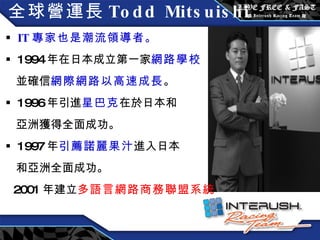 全球營運長 Todd Mitsuishi IT 專家也是潮流領導者。 1994 年在日本成立第一家 網路學校 並確信 網際網路以高速成長 。 1996 年引進 星巴克 在於日本和 亞洲獲得全面成功。 1997 年 引薦諾麗果汁 進入日本 和亞洲全面成功。 2001 年建立 多語言網路商務聯盟系統 