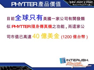 目前 全球只有 美國一家公司有開發類似 PHYTTER 隨身傳真機 之功能 , 而這家公司市值已高達 40 億美金 (1200 億台幣 ) PHYTTER 產品價值 
