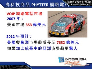 VOIP 網路電話市場   2007 年 : 美國市場 353 億美元 2012 年預計 : 美國 與 歐洲 市場將成長至 7652 億美元 如果 加上成長中的亞洲 市場將更 驚人 高科技商品 PHYTTER 網路電話 