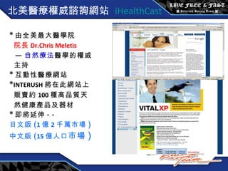 北美 醫療權威諮詢網站  iHealthCast * 由全美最大醫學院 院長 Dr.Chris Meletis — 自然療法 醫學的權威 主持 * 互動性醫療網站 * INTERUSH 將在此網站上 販賣約 100 種高品質天 然健康產品及器材 * 即將延伸 --  日文版 ( 1 億 2 千萬市場 ) 中文版 ( 15 億人口 市場 ) 