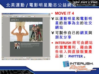 北美運動 / 電影明星勵志公益網站 MOVE IT 4 以 運動明星 和 電影明星 的 故事為主 的 社交網站 可製作自己的 網頁 與 朋友分享 INTERUSH 將可由網站的瀏覽獲利，藉由廣告收入與直接販賣產品 如： PHYTTER 。 