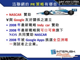迅聯網的 PR 策略 有哪些 ? NASCAR   贊助  與 Google 友好關係之建立 2008 年 最新戰略 Indy  car  贊助 2008 年 最新戰略與 可口可樂 旗下 NOS 共同贊助 NASCAR 2008 年 被 Google Apps 挑選 全亞洲唯一 測試者之企業。  