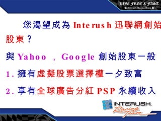 您渴望成為 Interush 迅聯網創始股東 ? 與 Yahoo ， Google 創始股東一般 1. 擁有 虛擬股票選擇權 一夕致富 2. 享有 全球廣告分紅 PSP 永續收入 