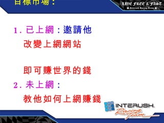 目標市場 : 1. 已上網 : 邀請他  改變上網網站  即可賺世界的錢 2. 未上網 : 教他如何上網賺錢 