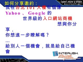 我在 台北 101 大樓 有個像 Yahoo 、 Google 的  世界級的 入口網站商機  想與你分享， 你想進一步瞭解嗎 ?  … 給別人一個機會，就是給自己機會 如何分享邀約 : 