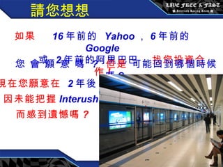 請您想想 如果  16 年前的  Yahoo ， 6 年前的  Google 或  2 年前的阿里巴巴   找您投資合作 ! 您 會 願 意 嗎  ?   但是   可能回到哪個時候嗎 ?   現在您願意在  2 年後， 因未能把握 Interush  而感到遺憾嗎 ? 