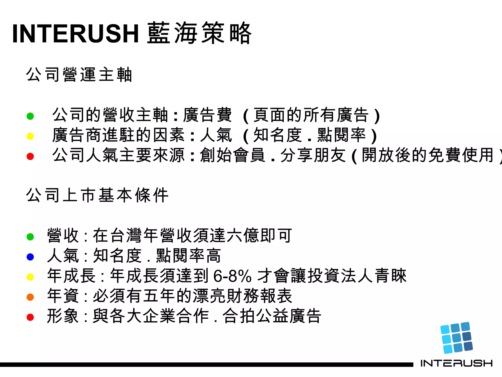 INTERUSH 藍海策略 公司營運主軸 ●   公司的營收主軸 : 廣告費  ( 頁面的所有廣告 ) ●   廣告商進駐的因素 : 人氣  ( 知名度 . 點閱率 ) ●   公司人氣主要來源 : 創始會員 . 分享朋友 ( 開放後的免費使用 ) 公司上市基本條件 ● 營收 : 在台灣年營收須達六億即可 ● 人氣 : 知名度 . 點閱率高 ● 年成長 : 年成長須達到 6-8% 才會讓投資法人青睞 ● 年資 : 必須有五年的漂亮財務報表 ● 形象 : 與各大企業合作 . 合拍公益廣告 