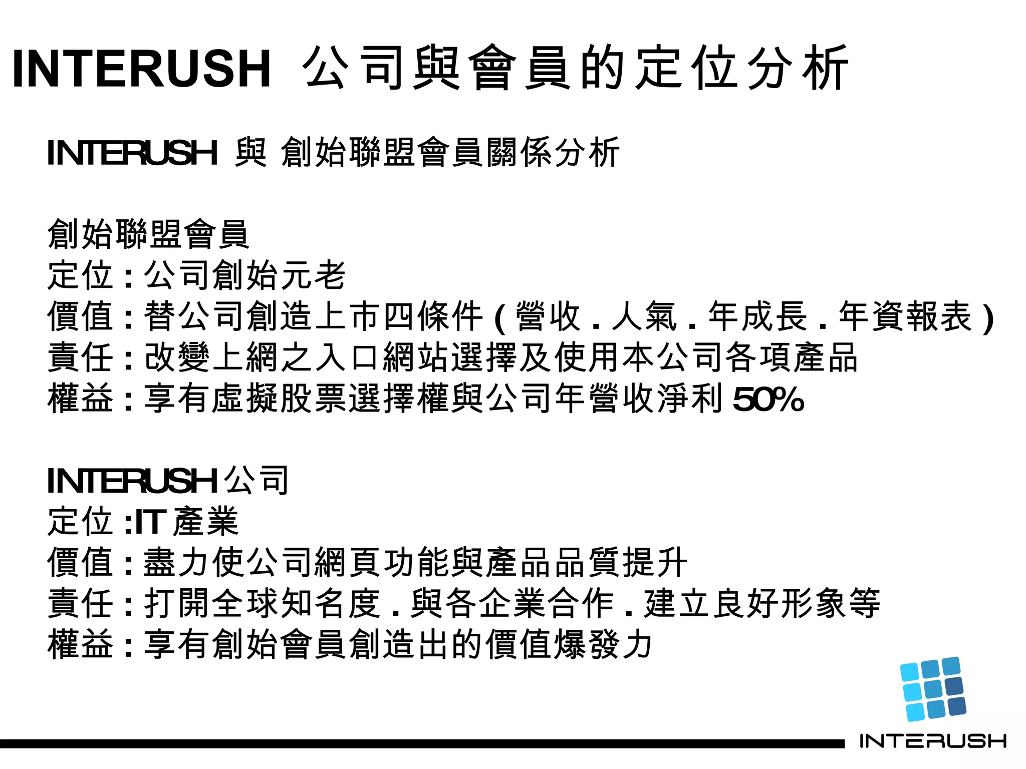 INTERUSH  公司與會員的定位分析 INTERUSH  與 創始聯盟會員關係分析 創始聯盟會員 定位 : 公司創始元老 價值 : 替公司創造上市四條件 ( 營收 . 人氣 . 年成長 . 年資報表 ) 責任 : 改變上網之入口網站選擇及使用本公司各項產品 權益 : 享有虛擬股票選擇權與公司年營收 淨利 50% INTERUSH 公司 定位 :IT 產業 價值 : 盡力使公司網頁功能與產品品質提升 責任 : 打開全球知名度 . 與各企業合作 . 建立良好形象等 權益 : 享有創始會員創造出的價值爆發力 