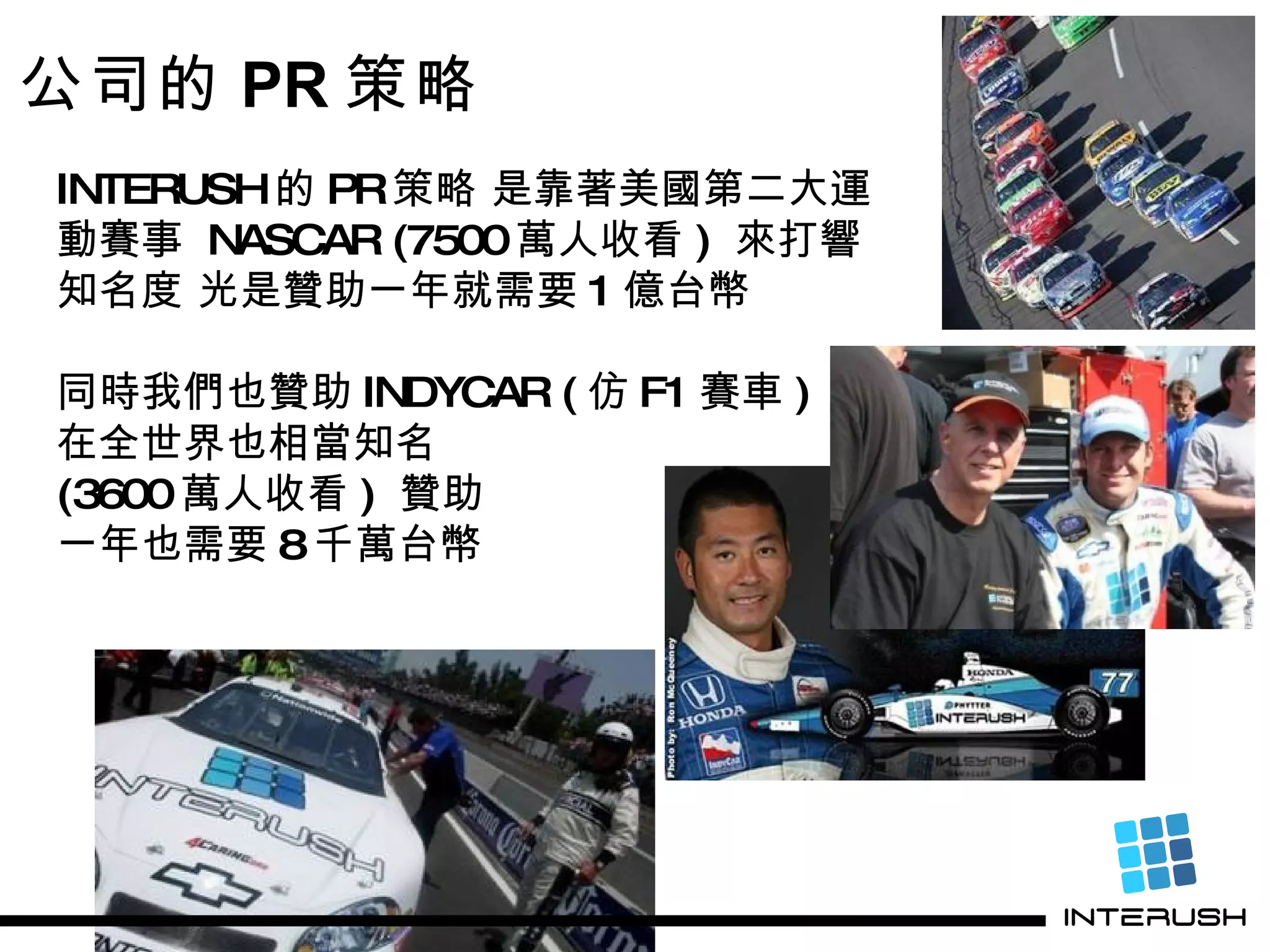 公司的 PR 策略 INTERUSH 的 PR 策略 是靠著美國第二大運 動賽事  NASCAR (7500 萬人收看 )  來打響 知名度 光是贊助一年就需要 1 億台幣　 同時我們也贊助 INDYCAR ( 仿 F1 賽車 ) 在全世界也相當知名  (3600 萬人收看 )  贊助 一年也需要 8 千萬台幣 