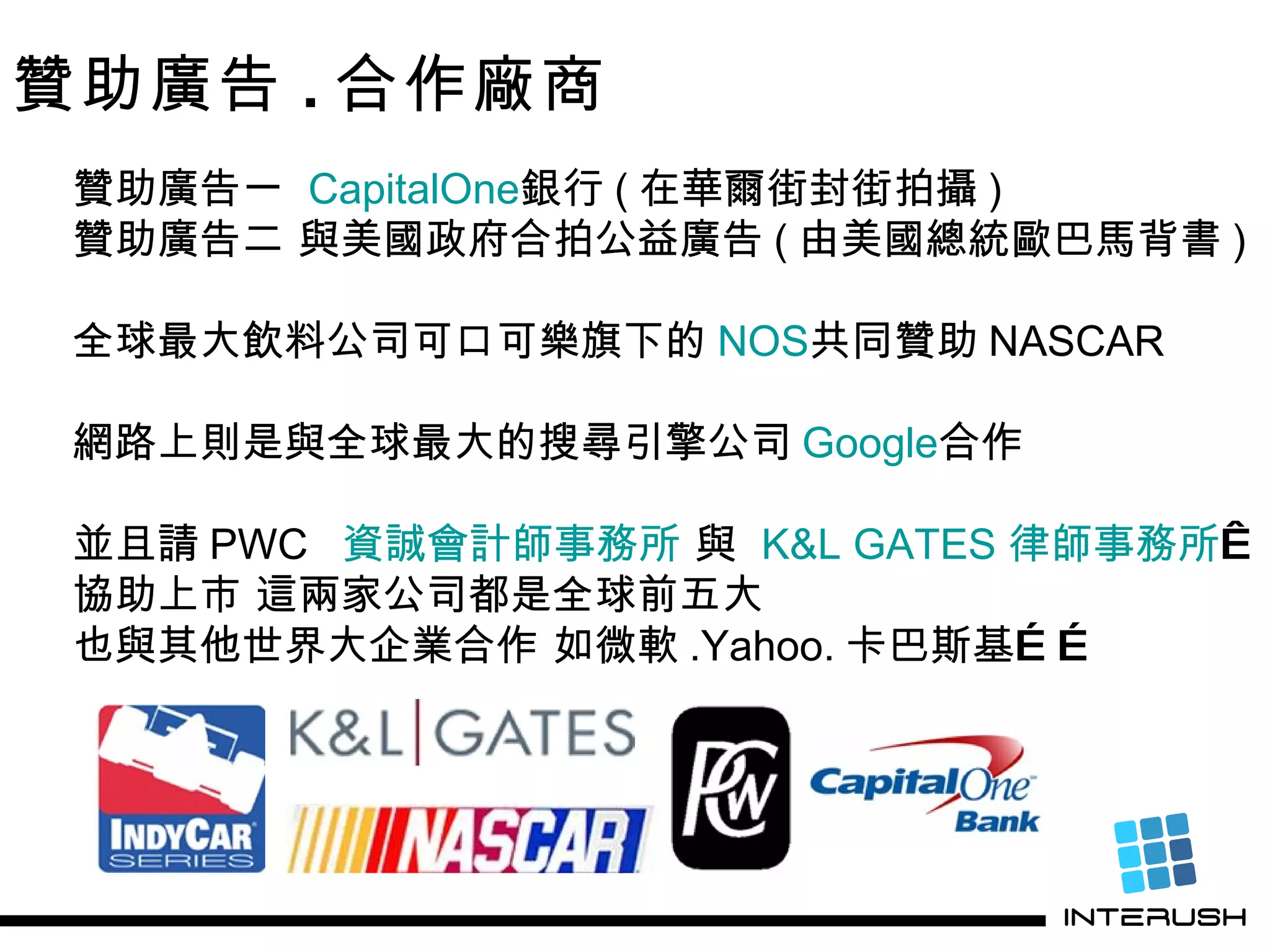 贊助廣告 . 合作廠商 贊助廣告一  C apitalOne 銀行 ( 在華爾街封街拍攝 ) 贊助廣告二 與美國政府合拍公益廣告 ( 由美國總統歐巴馬背書 ) 全球最大飲料公司可口可樂旗下的 NOS 共同贊助 NASCAR 網路上則是與全球最大的搜尋引擎公司 Google 合作 並且請 PWC   資誠會計師事務所  與  K&L GATES  律師事務所    協助上市 這兩家公司都是全球前五大 也與其他世界大企業合作 如微軟 .Yahoo. 卡巴斯基…… 