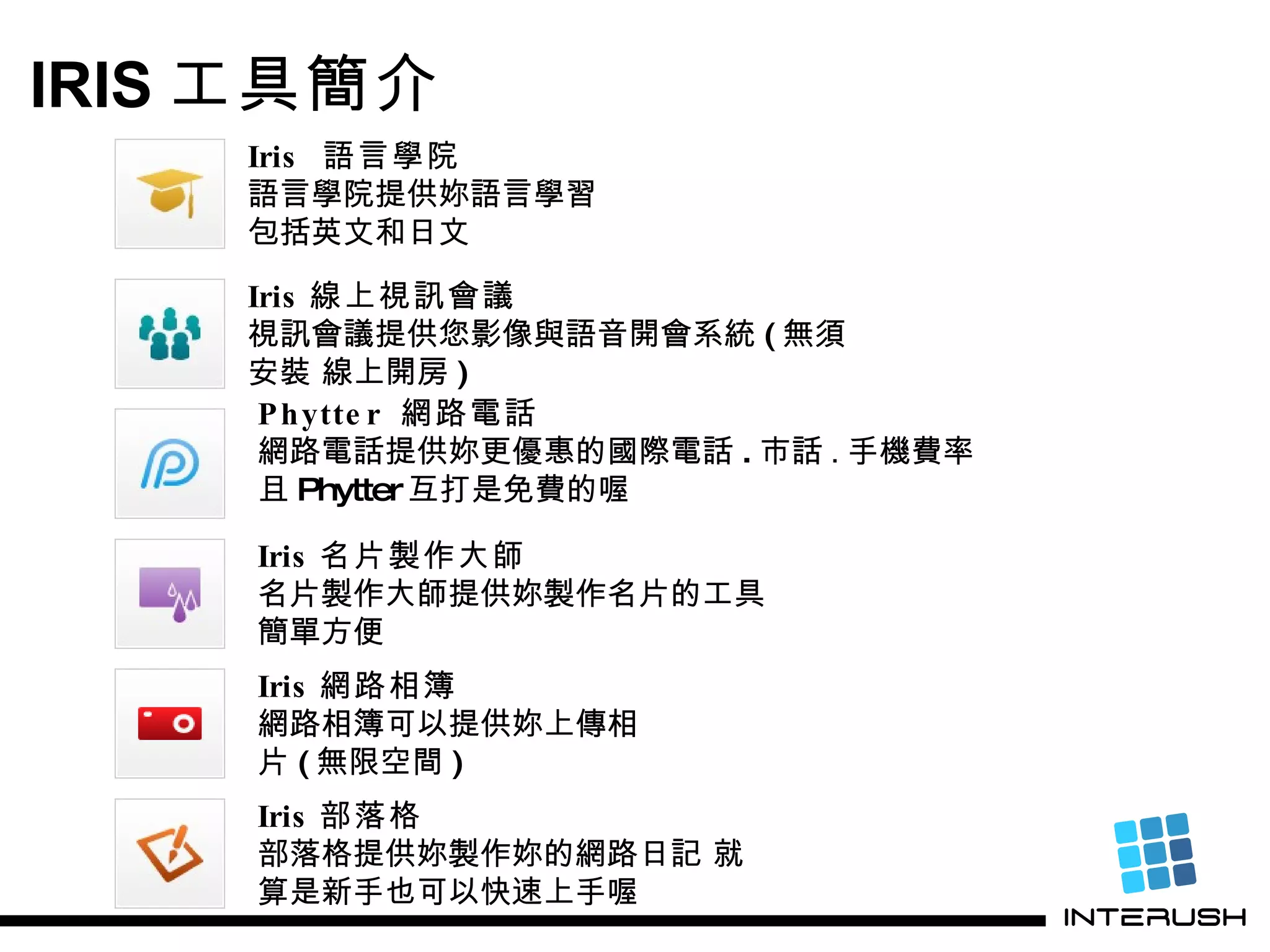 Iris 線上視訊會議 視訊會議提供您影像與語音開會系統 ( 無須安裝 線上開房 ) IRIS 工具簡介 Phytter  網路電話 網路電話提供妳更優惠的國際電話 . 市話 . 手機 費率 且 Phytter 互打是免費的喔 Iris 名片製作大師 名片製作大師提供妳製作名片的工具 簡單方便 Iris  語言學院 語言學院提供妳語言學習 包括英文和日文  Iris 部落格 部落格提供妳製作妳的網路日記 就算是新手也可以快速上手喔 Iris 網路相簿 網路相簿可以提供妳上傳相片 ( 無限空間 ) 