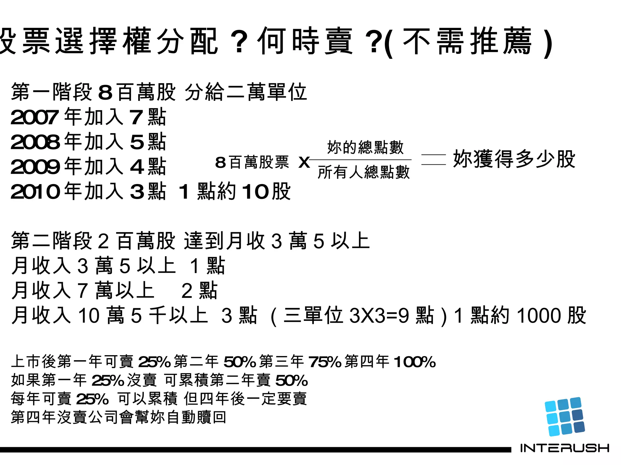 股票選擇權分配 ? 何時賣 ?( 不需推薦 ) 第一階段 8 百萬股 分給二萬單位 2007 年加入 7 點 2008 年加入 5 點 2009 年加入 4 點 2010 年加入 3 點  1 點約 10 股 第二階段 2 百萬股 達到月收 3 萬 5 以上 月收入 3 萬 5 以上  1 點 月收入 7 萬以上  2 點 月收入 10 萬 5 千以上  3 點  ( 三單位 3X3=9 點 ) 1 點約 1000 股 上市後第一年可賣 25% 第二年 50% 第三年 75% 第四年 100% 如果第一年 25% 沒賣 可累積第二年賣 50% 每年可賣 25%  可以累積 但四年後一定要賣 第四年沒賣公司會幫妳自動贖回 所有人總點數 8 百萬股票  X 妳獲得多少股 妳的總點數 