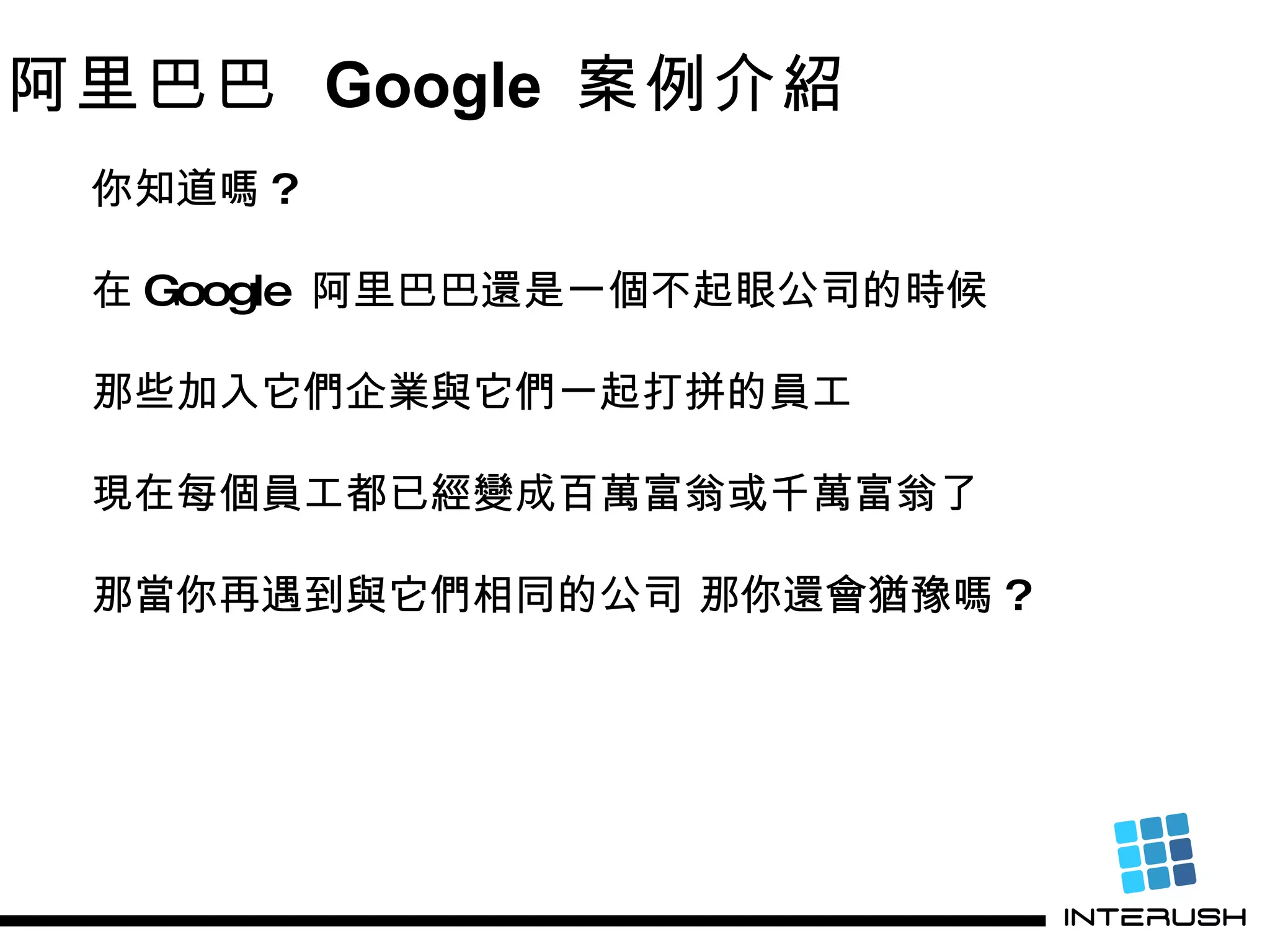 阿里巴巴  Google  案例介紹 你知道嗎 ? 在 Google  阿里巴巴還是一個不起眼公司的時候 那些加入它們企業與它們一起打拼的員工 現在每個員工都已經變成百萬富翁或千萬富翁了 那當你再遇到與 它們 相同的公司 那你還會猶豫嗎 ? 