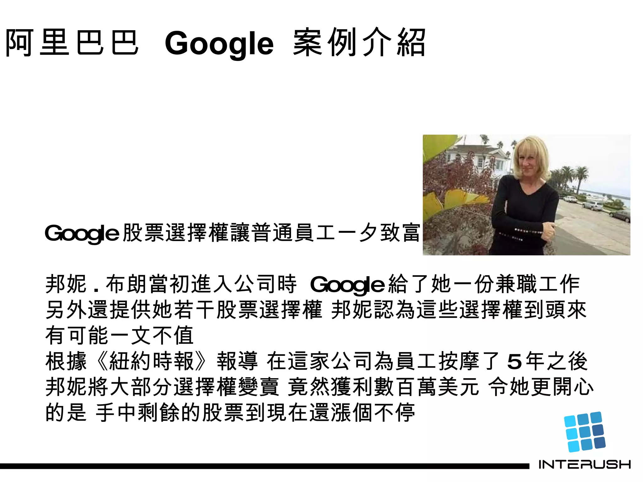 Google 股票選擇權讓普通員工一夕致富 邦妮 . 布朗當初進入公司時  Google 給了她一份兼職工作 另外還提供她若干股票選擇權 邦妮認為這些選擇權到頭來有可能一文不值  根據《紐約時報》報導 在這家公司為員工按摩了 5 年之後 邦妮將大部分選擇權變賣 竟然獲利數百萬美元 令她更開心的是 手中剩餘的股票到現在還漲個不停 阿里巴巴  Google  案例介紹 