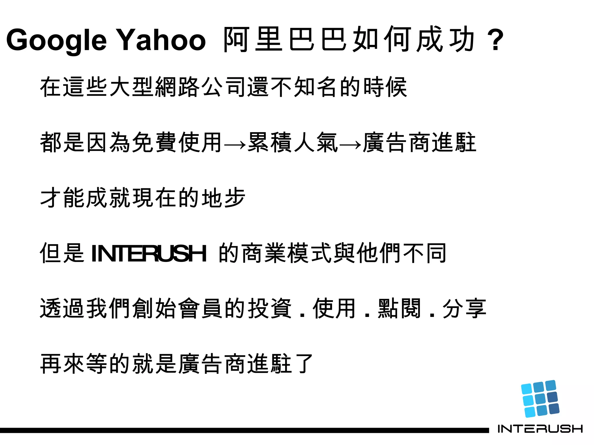 Google Yahoo  阿里巴巴如何成功 ? 在這些大型網路公司還不知名的時候 都是因為免費使用->累積人氣->廣告商進駐 才能成就現在的地步 但是 INTERUSH  的商業模式與他們不同 透過我們創始會員的投資 . 使用 . 點閱 . 分享 再來等的就是廣告商進駐了 