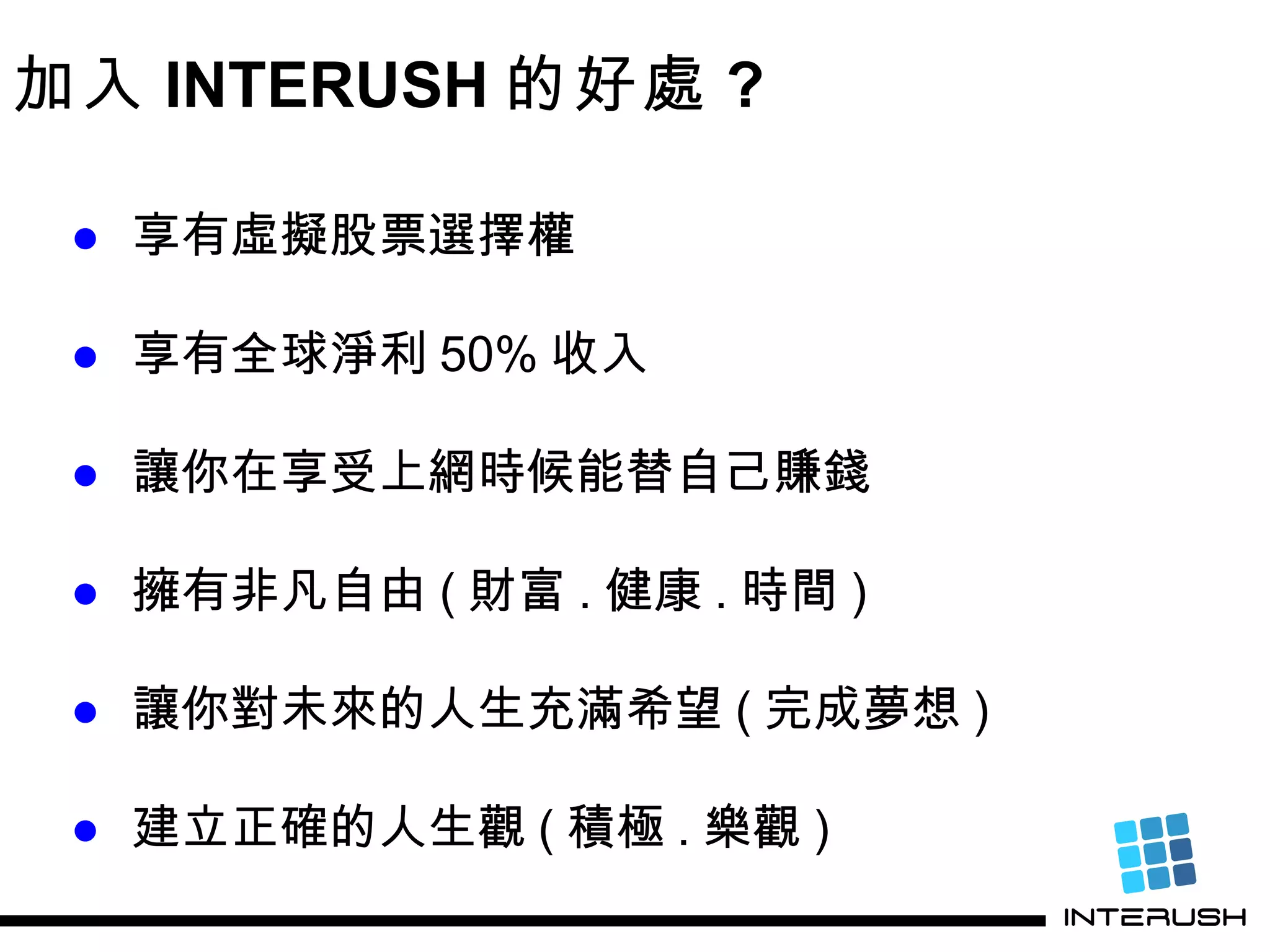 加入 INTERUSH 的好處 ? ● 享有虛擬股票選擇權 ● 享有全球淨利 50% 收入 ● 讓你在享受上網時候能替自己賺錢 ● 擁有非凡自由 ( 財富 . 健康 . 時間 ) ● 讓你對未來的人生充滿希望 ( 完成夢想 ) ● 建立正確的人生觀 ( 積極 . 樂觀 ) 