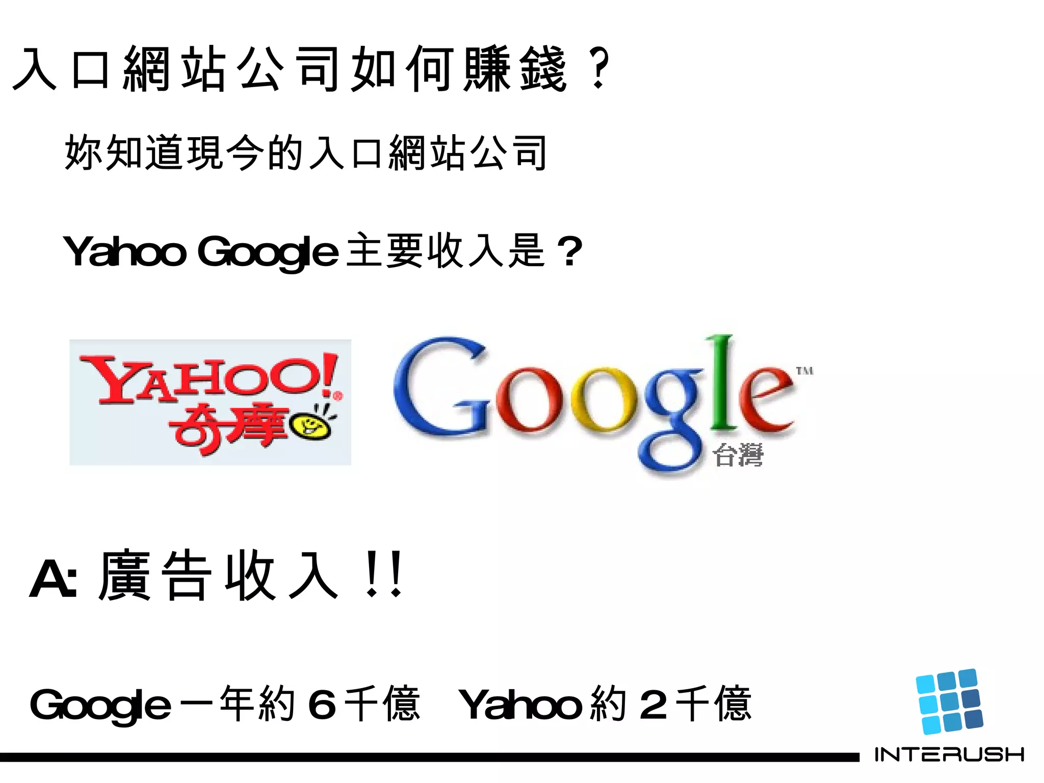 入口網站公司如何賺錢 ? 妳知道現今的入口網站公司 Yahoo Google 主要收入是 ? A:   廣告收入 !! Google 一年約 6 千億  Yahoo 約 2 千億 