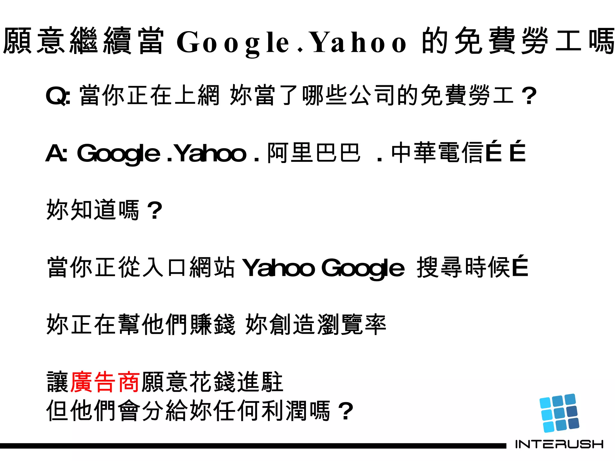 妳願意繼續當 Google.Yahoo 的免費勞工嗎 ? Q: 當你正在上網 妳當了哪些公司的免費勞工 ? A: Google .Yahoo . 阿里巴巴  . 中華電信…… 妳知道嗎 ?  當你正從入口網站 Yahoo Google  搜尋時候… 妳正在幫他們賺錢 妳創造瀏覽率  讓 廣告商 願意花錢進駐 但他們會分給妳任何利潤嗎 ? 
