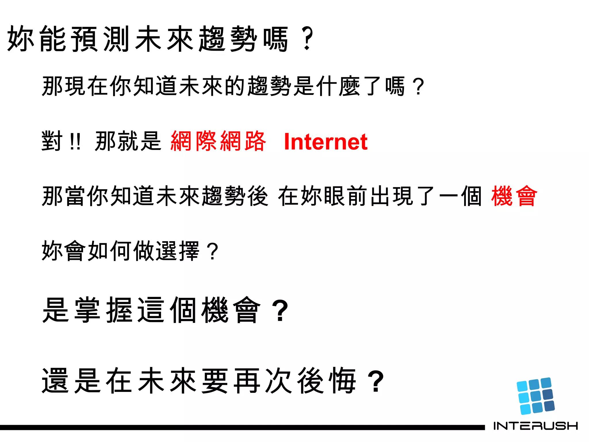 妳能預測未來趨勢嗎 ? 那現在你知道未來的趨勢是什麼了嗎 ? 對 !!  那就是  網際網路  Internet 那當你知道未來趨勢後 在妳眼前出現了一個  機會 妳會如何做選擇 ? 是掌握這個機會 ? 還是在未來要再次後悔 ? 